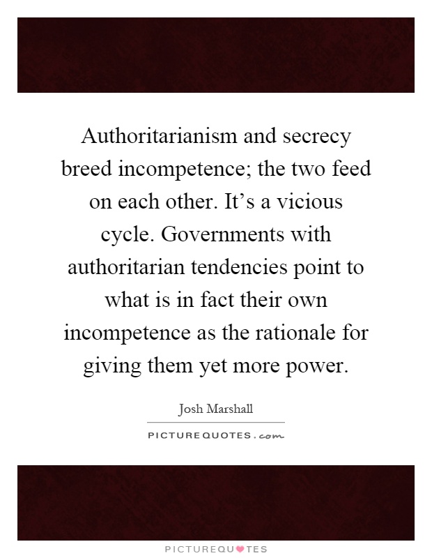 Authoritarianism and secrecy breed incompetence; the two feed on each other. It's a vicious cycle. Governments with authoritarian tendencies point to what is in fact their own incompetence as the rationale for giving them yet more power Picture Quote #1