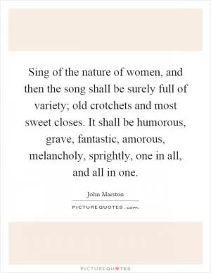 Sing of the nature of women, and then the song shall be surely full of variety; old crotchets and most sweet closes. It shall be humorous, grave, fantastic, amorous, melancholy, sprightly, one in all, and all in one Picture Quote #1