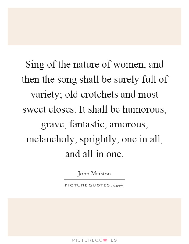 Sing of the nature of women, and then the song shall be surely full of variety; old crotchets and most sweet closes. It shall be humorous, grave, fantastic, amorous, melancholy, sprightly, one in all, and all in one Picture Quote #1