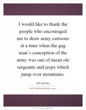 I would like to thank the people who encouraged me to draw army cartoons at a time when the gag man’s conception of the army was one of mean ole sergeants and jeeps which jump over mountains Picture Quote #1
