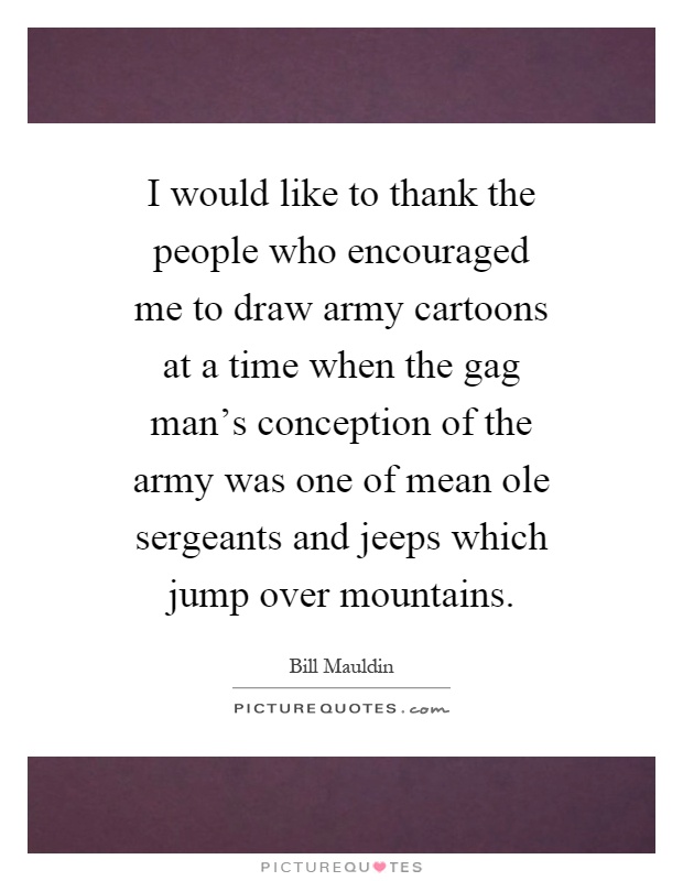 I would like to thank the people who encouraged me to draw army cartoons at a time when the gag man's conception of the army was one of mean ole sergeants and jeeps which jump over mountains Picture Quote #1