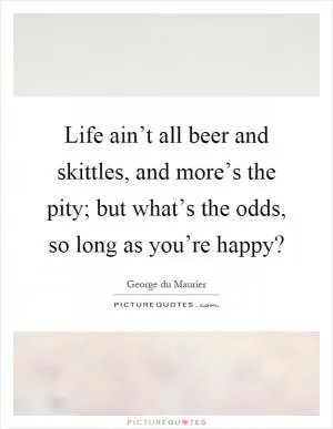 Life ain’t all beer and skittles, and more’s the pity; but what’s the odds, so long as you’re happy? Picture Quote #1