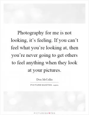 Photography for me is not looking, it’s feeling. If you can’t feel what you’re looking at, then you’re never going to get others to feel anything when they look at your pictures Picture Quote #1