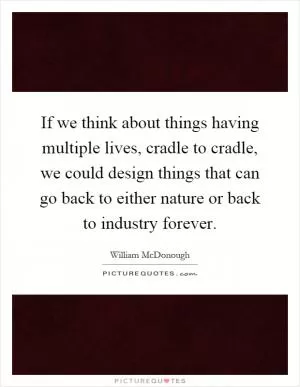 If we think about things having multiple lives, cradle to cradle, we could design things that can go back to either nature or back to industry forever Picture Quote #1