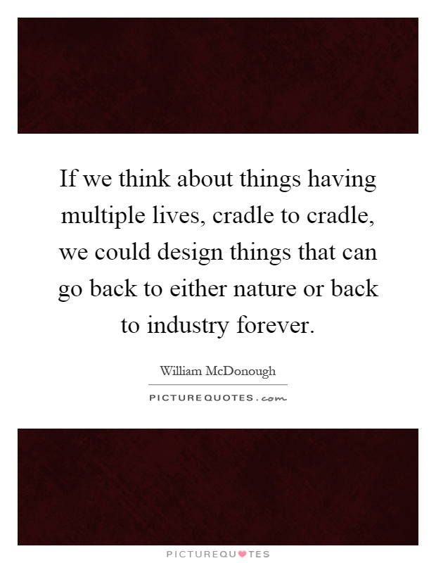 If we think about things having multiple lives, cradle to cradle, we could design things that can go back to either nature or back to industry forever Picture Quote #1