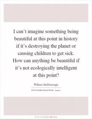 I can’t imagine something being beautiful at this point in history if it’s destroying the planet or causing children to get sick. How can anything be beautiful if it’s not ecologically intelligent at this point? Picture Quote #1