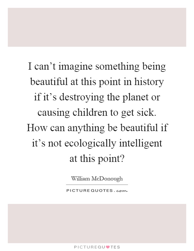 I can't imagine something being beautiful at this point in history if it's destroying the planet or causing children to get sick. How can anything be beautiful if it's not ecologically intelligent at this point? Picture Quote #1