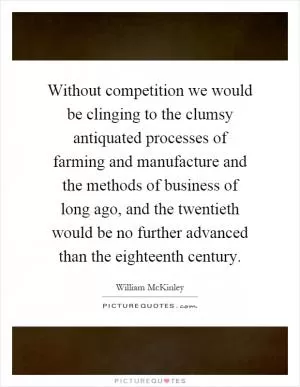 Without competition we would be clinging to the clumsy antiquated processes of farming and manufacture and the methods of business of long ago, and the twentieth would be no further advanced than the eighteenth century Picture Quote #1
