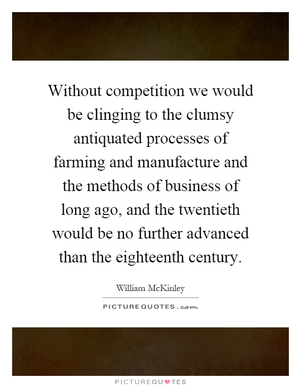 Without competition we would be clinging to the clumsy antiquated processes of farming and manufacture and the methods of business of long ago, and the twentieth would be no further advanced than the eighteenth century Picture Quote #1