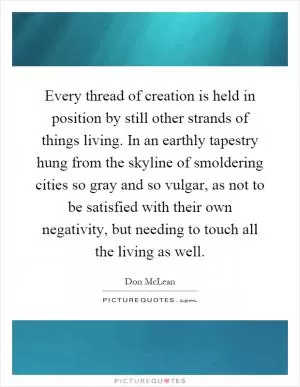 Every thread of creation is held in position by still other strands of things living. In an earthly tapestry hung from the skyline of smoldering cities so gray and so vulgar, as not to be satisfied with their own negativity, but needing to touch all the living as well Picture Quote #1