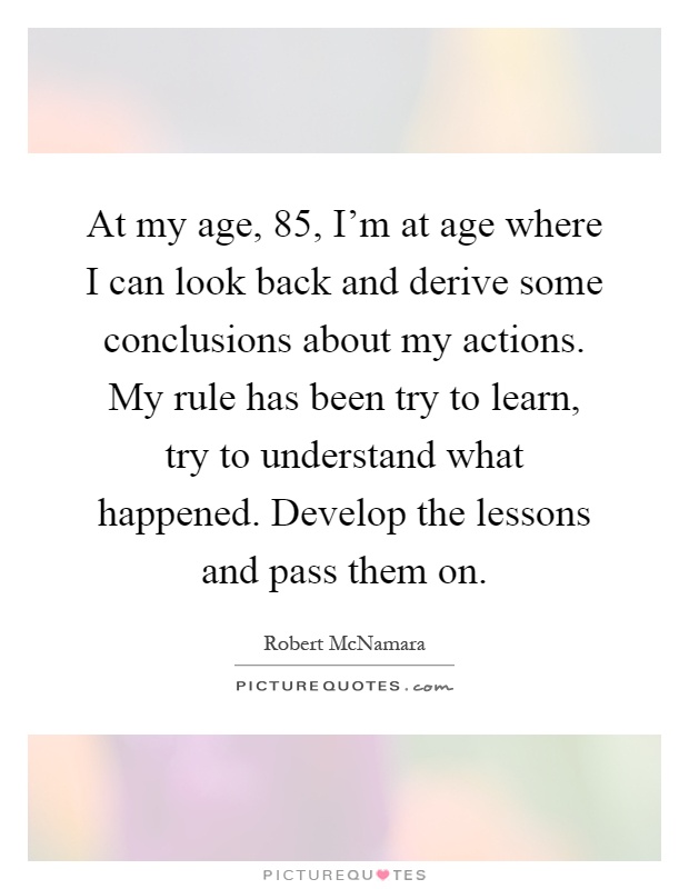 At my age, 85, I'm at age where I can look back and derive some conclusions about my actions. My rule has been try to learn, try to understand what happened. Develop the lessons and pass them on Picture Quote #1
