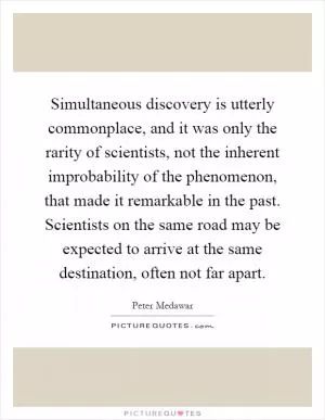 Simultaneous discovery is utterly commonplace, and it was only the rarity of scientists, not the inherent improbability of the phenomenon, that made it remarkable in the past. Scientists on the same road may be expected to arrive at the same destination, often not far apart Picture Quote #1
