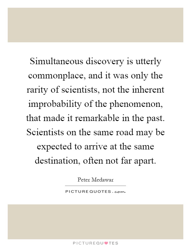Simultaneous discovery is utterly commonplace, and it was only the rarity of scientists, not the inherent improbability of the phenomenon, that made it remarkable in the past. Scientists on the same road may be expected to arrive at the same destination, often not far apart Picture Quote #1