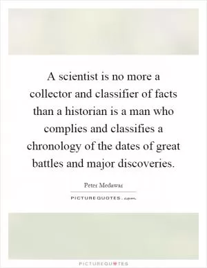 A scientist is no more a collector and classifier of facts than a historian is a man who complies and classifies a chronology of the dates of great battles and major discoveries Picture Quote #1
