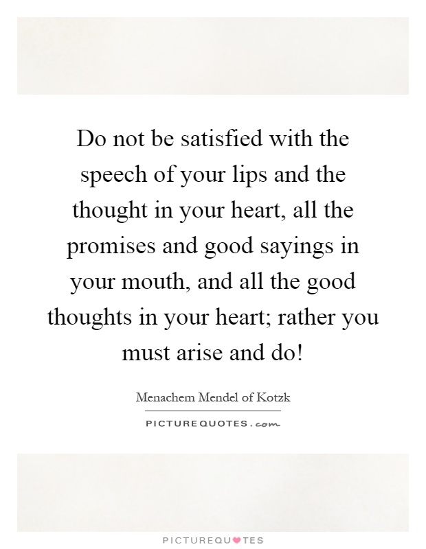 Do not be satisfied with the speech of your lips and the thought in your heart, all the promises and good sayings in your mouth, and all the good thoughts in your heart; rather you must arise and do! Picture Quote #1