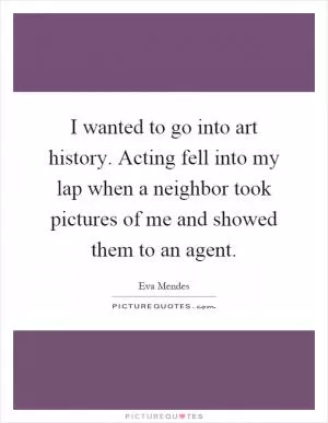 I wanted to go into art history. Acting fell into my lap when a neighbor took pictures of me and showed them to an agent Picture Quote #1