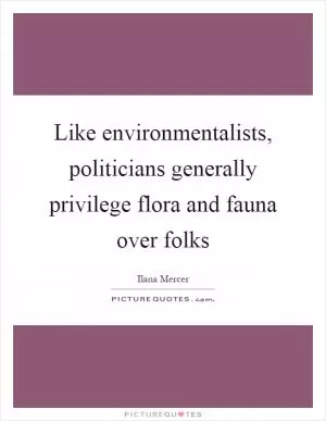 Like environmentalists, politicians generally privilege flora and fauna over folks Picture Quote #1