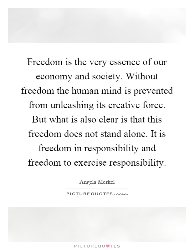 Freedom is the very essence of our economy and society. Without freedom the human mind is prevented from unleashing its creative force. But what is also clear is that this freedom does not stand alone. It is freedom in responsibility and freedom to exercise responsibility Picture Quote #1