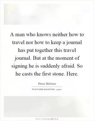 A man who knows neither how to travel nor how to keep a journal has put together this travel journal. But at the moment of signing he is suddenly afraid. So he casts the first stone. Here Picture Quote #1