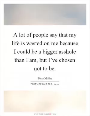 A lot of people say that my life is wasted on me because I could be a bigger asshole than I am, but I’ve chosen not to be Picture Quote #1