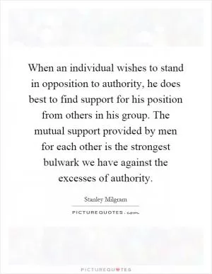 When an individual wishes to stand in opposition to authority, he does best to find support for his position from others in his group. The mutual support provided by men for each other is the strongest bulwark we have against the excesses of authority Picture Quote #1