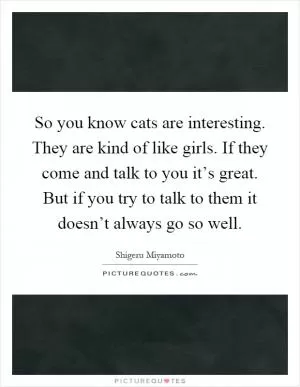 So you know cats are interesting. They are kind of like girls. If they come and talk to you it’s great. But if you try to talk to them it doesn’t always go so well Picture Quote #1