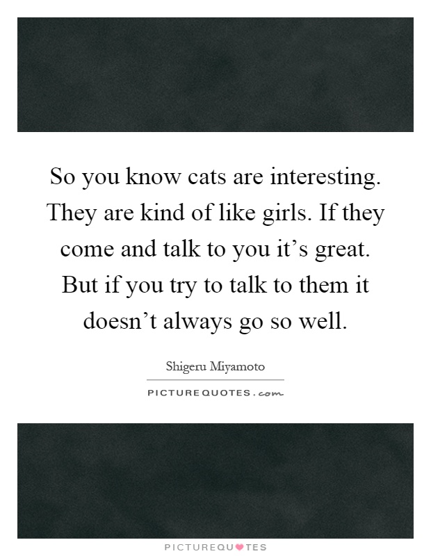 So you know cats are interesting. They are kind of like girls. If they come and talk to you it's great. But if you try to talk to them it doesn't always go so well Picture Quote #1