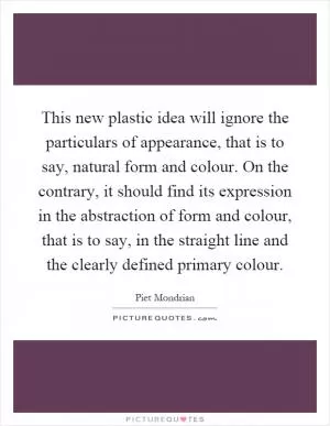 This new plastic idea will ignore the particulars of appearance, that is to say, natural form and colour. On the contrary, it should find its expression in the abstraction of form and colour, that is to say, in the straight line and the clearly defined primary colour Picture Quote #1