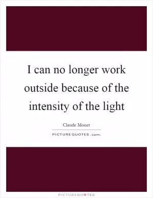 I can no longer work outside because of the intensity of the light Picture Quote #1