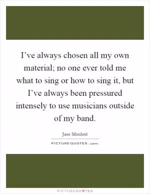 I’ve always chosen all my own material; no one ever told me what to sing or how to sing it, but I’ve always been pressured intensely to use musicians outside of my band Picture Quote #1