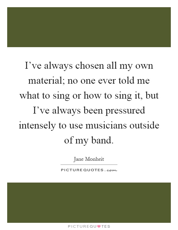 I've always chosen all my own material; no one ever told me what to sing or how to sing it, but I've always been pressured intensely to use musicians outside of my band Picture Quote #1