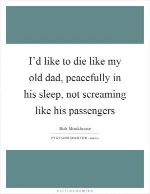 I’d like to die like my old dad, peacefully in his sleep, not screaming like his passengers Picture Quote #1