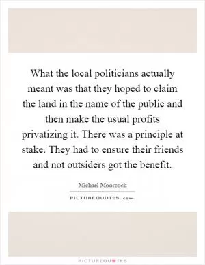What the local politicians actually meant was that they hoped to claim the land in the name of the public and then make the usual profits privatizing it. There was a principle at stake. They had to ensure their friends and not outsiders got the benefit Picture Quote #1