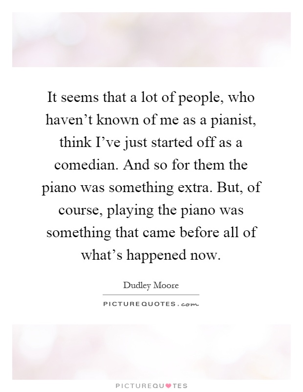 It seems that a lot of people, who haven't known of me as a pianist, think I've just started off as a comedian. And so for them the piano was something extra. But, of course, playing the piano was something that came before all of what's happened now Picture Quote #1