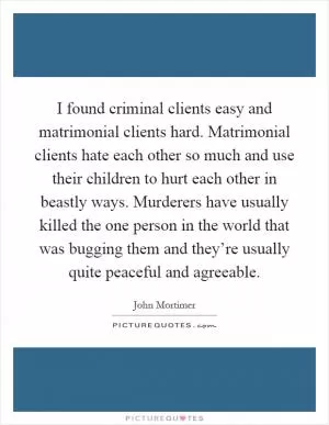 I found criminal clients easy and matrimonial clients hard. Matrimonial clients hate each other so much and use their children to hurt each other in beastly ways. Murderers have usually killed the one person in the world that was bugging them and they’re usually quite peaceful and agreeable Picture Quote #1