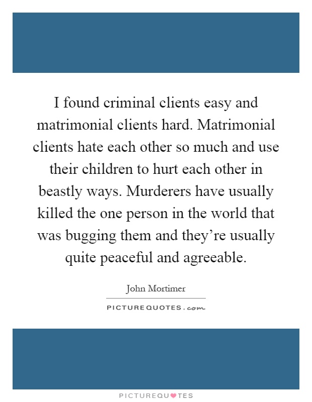 I found criminal clients easy and matrimonial clients hard. Matrimonial clients hate each other so much and use their children to hurt each other in beastly ways. Murderers have usually killed the one person in the world that was bugging them and they're usually quite peaceful and agreeable Picture Quote #1