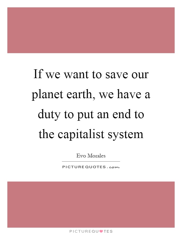If we want to save our planet earth, we have a duty to put an end to the capitalist system Picture Quote #1