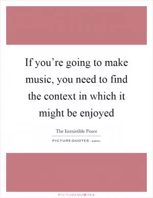 If you’re going to make music, you need to find the context in which it might be enjoyed Picture Quote #1