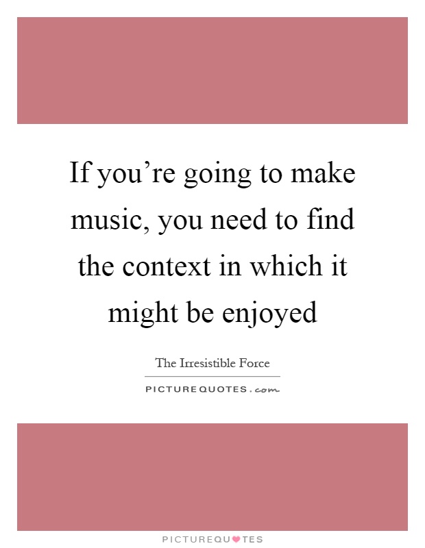 If you're going to make music, you need to find the context in which it might be enjoyed Picture Quote #1