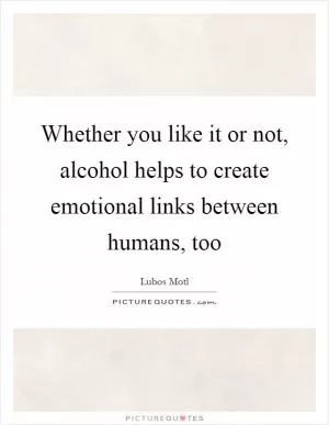 Whether you like it or not, alcohol helps to create emotional links between humans, too Picture Quote #1