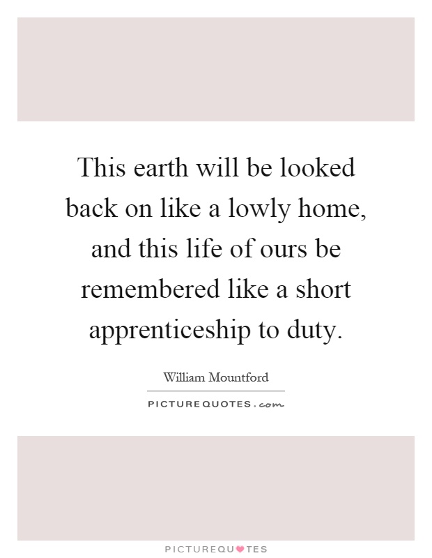 This earth will be looked back on like a lowly home, and this life of ours be remembered like a short apprenticeship to duty Picture Quote #1