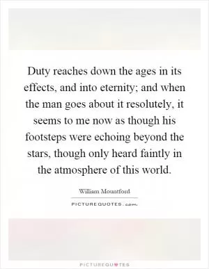 Duty reaches down the ages in its effects, and into eternity; and when the man goes about it resolutely, it seems to me now as though his footsteps were echoing beyond the stars, though only heard faintly in the atmosphere of this world Picture Quote #1
