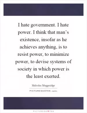 I hate government. I hate power. I think that man’s existence, insofar as he achieves anything, is to resist power, to minimize power, to devise systems of society in which power is the least exerted Picture Quote #1