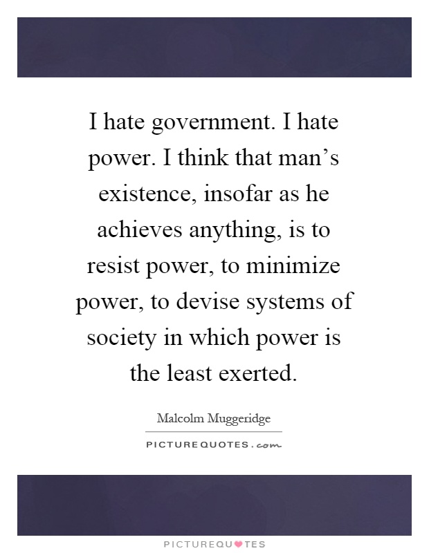 I hate government. I hate power. I think that man's existence, insofar as he achieves anything, is to resist power, to minimize power, to devise systems of society in which power is the least exerted Picture Quote #1