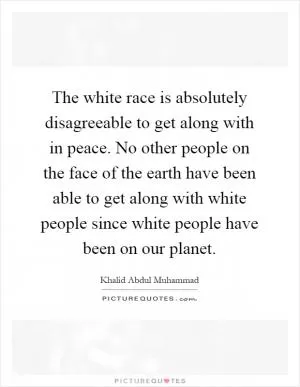 The white race is absolutely disagreeable to get along with in peace. No other people on the face of the earth have been able to get along with white people since white people have been on our planet Picture Quote #1