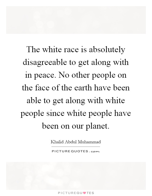 The white race is absolutely disagreeable to get along with in peace. No other people on the face of the earth have been able to get along with white people since white people have been on our planet Picture Quote #1
