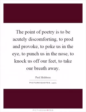 The point of poetry is to be acutely discomforting, to prod and provoke, to poke us in the eye, to punch us in the nose, to knock us off our feet, to take our breath away Picture Quote #1