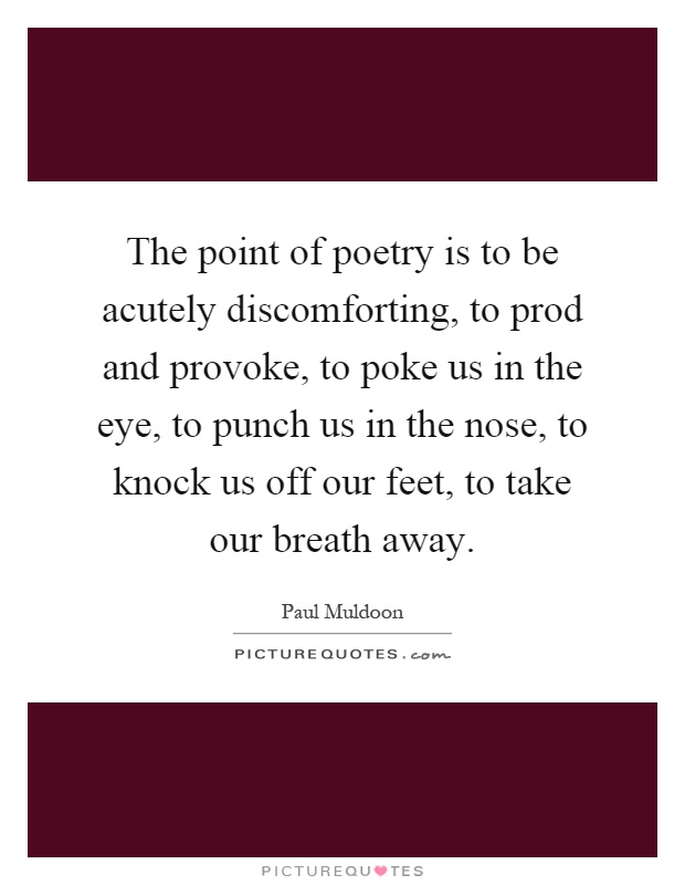 The point of poetry is to be acutely discomforting, to prod and provoke, to poke us in the eye, to punch us in the nose, to knock us off our feet, to take our breath away Picture Quote #1