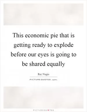 This economic pie that is getting ready to explode before our eyes is going to be shared equally Picture Quote #1