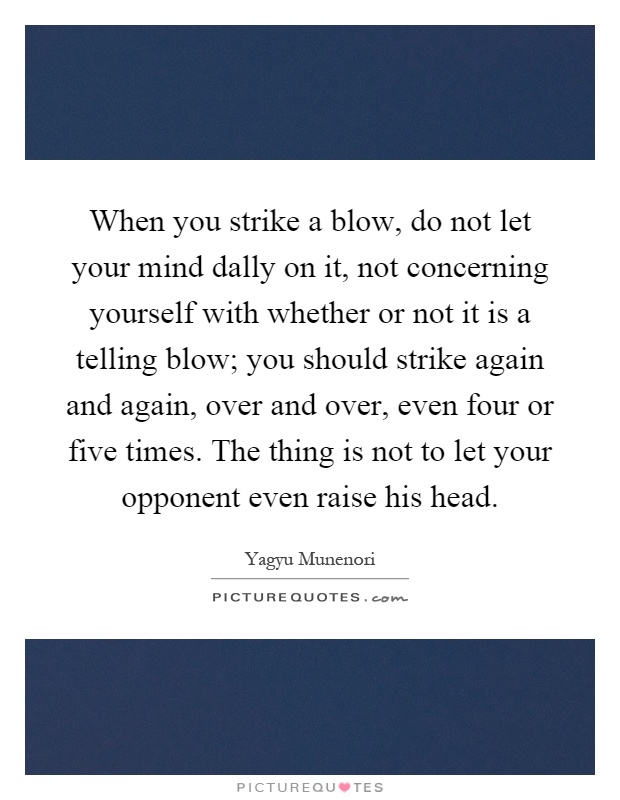 When you strike a blow, do not let your mind dally on it, not concerning yourself with whether or not it is a telling blow; you should strike again and again, over and over, even four or five times. The thing is not to let your opponent even raise his head Picture Quote #1